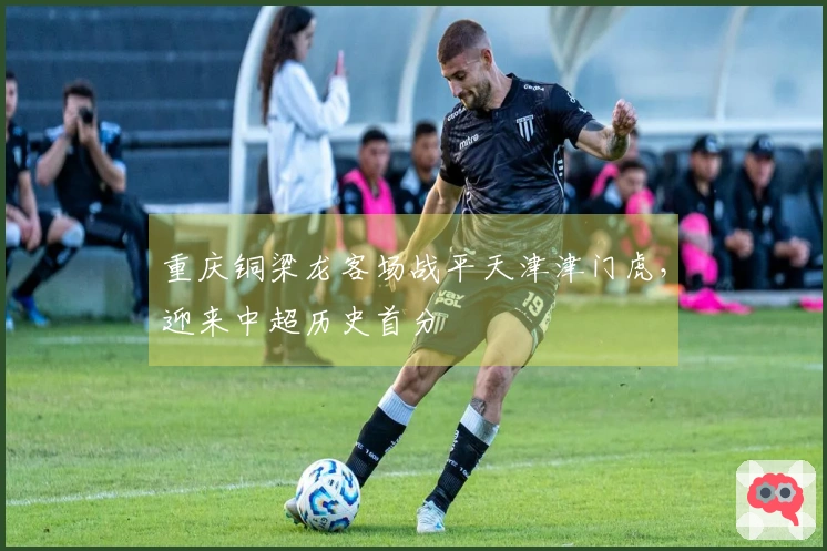 重庆铜梁龙客场战平天津津门虎，迎来中超历史首分