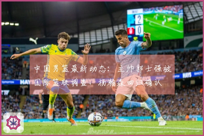 中国男篮最新动态：主帅郭士强被国际篮联调查，杨瀚森回归确认