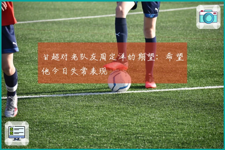 甘超对老队友周定洋的期望：希望他今日失常表现