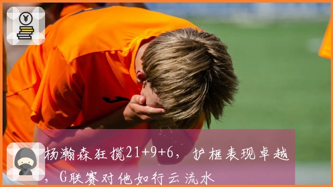 杨瀚森狂揽21+9+6，护框表现卓越，G联赛对他如行云流水