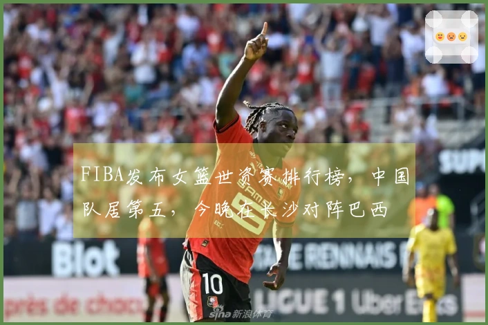 FIBA发布女篮世资赛排行榜，中国队居第五，今晚在长沙对阵巴西