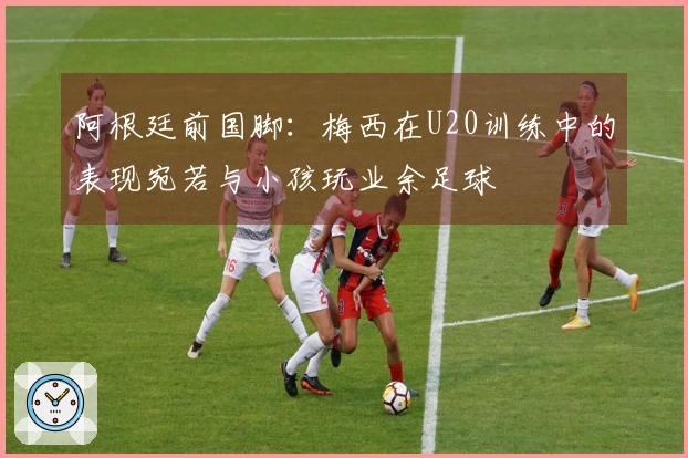 阿根廷前国脚：梅西在U20训练中的表现宛若与小孩玩业余足球