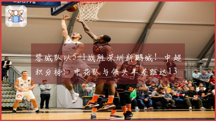 蓉城队以5-1战胜深圳新鹏城！中超积分榜：申花队与领头羊差距达13分