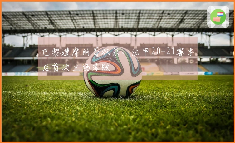 巴黎遭摩纳哥双杀，法甲20-21赛季后首次主场落败