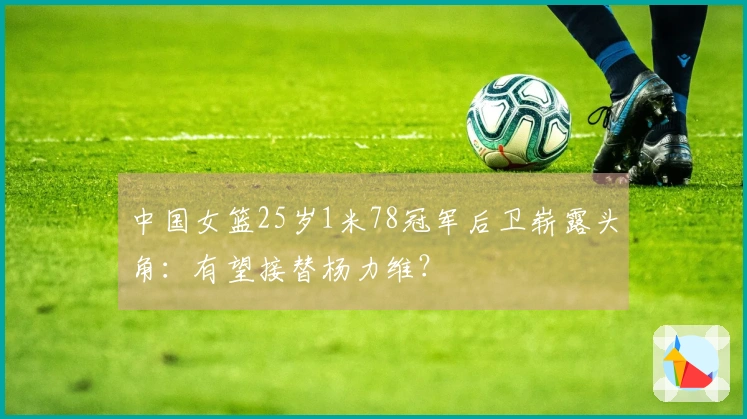 中国女篮25岁1米78冠军后卫崭露头角：有望接替杨力维？