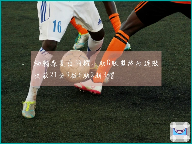 杨瀚森复出闪耀，助G联盟终结连败收获21分9板6助2断3帽