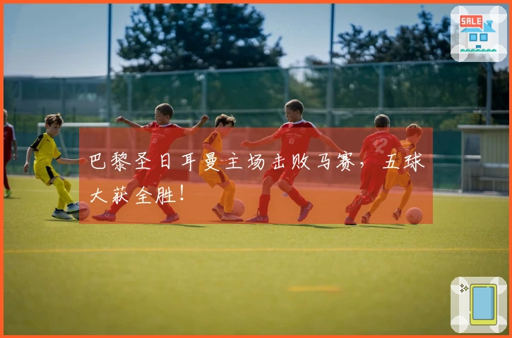 巴黎圣日耳曼主场击败马赛，五球大获全胜！