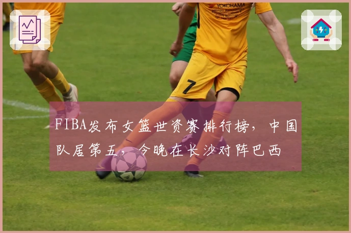 FIBA发布女篮世资赛排行榜，中国队居第五，今晚在长沙对阵巴西
