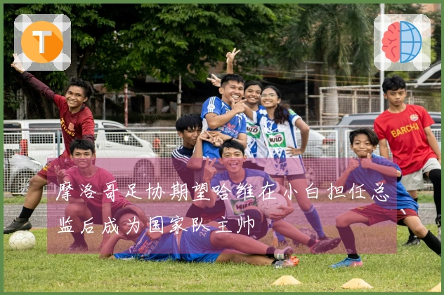 摩洛哥足协期望哈维在小白担任总监后成为国家队主帅