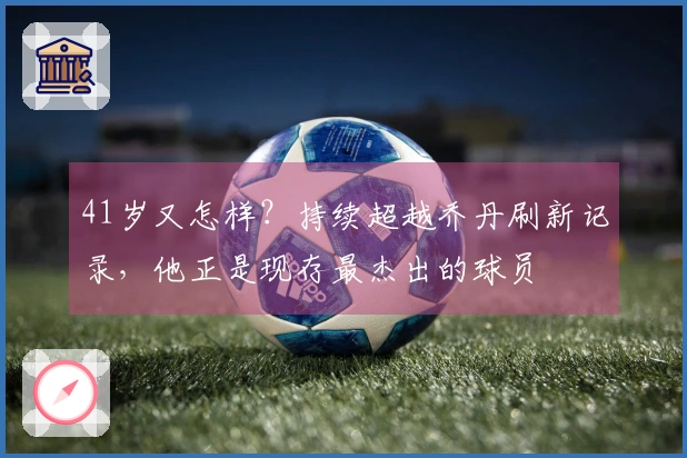 41岁又怎样？持续超越乔丹刷新记录，他正是现存最杰出的球员