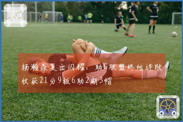 杨瀚森复出闪耀，助G联盟终结连败收获21分9板6助2断3帽