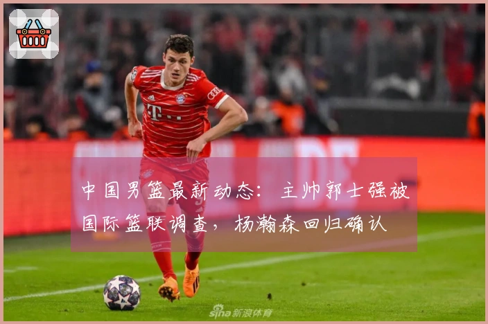 中国男篮最新动态：主帅郭士强被国际篮联调查，杨瀚森回归确认