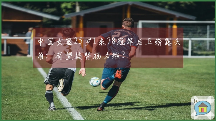 中国女篮25岁1米78冠军后卫崭露头角：有望接替杨力维？