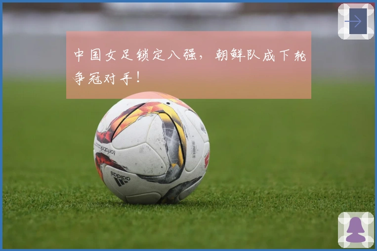 中国女足锁定八强，朝鲜队成下轮争冠对手！